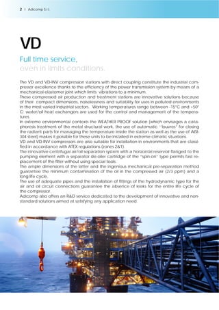 2 l Adicomp S.r.l. 
VD 
Full time service, 
even in limits conditions. 
The VD and VD-INV compression stations with direct coupling constitute the industrial com-pressor 
excellence thanks to the efficiency of the power transmission system by means of a 
mechanical elastomer joint which limits vibrations to a minimum. 
These compressed air production and treatment stations are innovative solutions because 
of their compact dimensions, noiselessness and suitability for uses in polluted environments 
in the most varied industrial sectors. Working temperatures range between -15°C and +50° 
C; water/oil heat exchangers are used for the control and management of the tempera-tures. 
In extreme environmental contexts the WEATHER PROOF solution (which envisages a cata-phoresis 
treatment of the metal structural work, the use of automatic ‘’louvres” for closing 
the radiant parts for managing the temperature inside the station as well as the use of AISI- 
304 steel) makes it possible for these units to be installed in extreme climatic situations. 
VD and VD-INV compressors are also suitable for installation in environments that are classi-fied 
in accordance with ATEX regulations (zones 2&1). 
The innovative centrifugal air/oil separation system with a horizontal reservoir flanged to the 
pumping element with a separator de-oiler cartridge of the “spin-on” type permits fast re-placement 
of the filter without using special tools. 
The ample dimensions of the latter and the ingenious mechanical pre-separation method 
guarantee the minimum contamination of the oil in the compressed air (2/3 ppm) and a 
long life cycle. 
The use of adequate pipes and the installation of fittings of the hydrodynamic type for the 
air and oil circuit connections guarantee the absence of leaks for the entire life cycle of 
the compressor. 
Adicomp also offers an R&D service dedicated to the development of innovative and non-standard 
solutions aimed at satisfying any application need. 
 