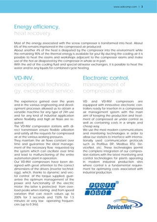 Energy efficiency, 
heat recovery. 
Most of the energy associated with the screw compressor is transformed into heat. About 
6% of this remains imprisoned in the compressed air produced. 
About another 4% of the heat is dissipated by the compressor into the environment while 
the remaining 90% of the thermal energy is available for you! By ducting the cooling air it is 
possible to heat the rooms and workshops adjacent to the compressor rooms and make 
use of the hot air dissipated by the compressor in whole or in part. 
With the aid of the cooling fluid and special oil/water exchangers, it is possible to heat the 
water and/or any liquids for combined cycle heating. 
VD-INV, 
exceptional technolo-gy, 
exceptional service. 
The experience gained over the years 
and in the various engineering and devel-opment 
processes allowed us to obtain a 
versatile machine for any type of 24h use 
and for any kind of industrial application 
where flexibility and high air flows are re-quired. 
The VD-INV compression stations with di-rect 
transmission ensure flexible utilization 
and satisfy all the requests for compressed 
air at the various working pressures. 
They maintain the air flows constant over 
time and guarantee the ideal manage-ment 
of the necessary flow requested by 
the system which can oscillate over time 
and lead to malfunctioning of the entire 
automation plant in operation. 
Our VD-INV compressors have been de-signed 
with great attention to the correct 
dimensions of the drivers (inverter technol-ogy), 
which, thanks to dynamic and vec-tor 
control of the torque supplied, guar-antee 
the optimum management of the 
power and functionality of the electric 
motor; the latter is protected from over-load 
peaks when starting and from speed 
variation that can reach values up to 
200% for 3 seconds and 150% for 1.5 
minutes at very low operating frequen-cies 
(up to 0.3Hz). 
Electronic control, 
management of 
compressed air. 
VD and VD-INV compressors are 
equipped with innovative electronic con-trollers 
ready for insertion in a compressed 
air management system with the main 
aim of keeping the production and treat-ment 
of compressed air under control as 
well as containing costs in a simple and 
cheap way. 
We use the most modern communications 
and monitoring technologies in order to 
allow our stations to interface with interna-tionally 
used communication protocols 
such as Profibus DP, Modbus RTU, De-viceNet, 
etc. These technologies permit 
the complete integration of our compres-sion 
stations with the latest monitoring and 
control technologies for plants operating 
in modern industrial production sites 
where control is a fundamental require-ment 
for optimizing costs associated with 
industrial production. 
www.adicomp.com l 3 
 