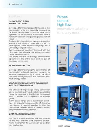VD37-10H-INV 
Key Points 
S1 ELECTRONIC SYSTEM 
ENHANCED CONTROL 
Developed for maximizing performance of the 
compression units and specially designed to 
facilitate the end-user. It permits ideal man-agement 
of the machine in real time and a 
minimum waste of energy during operation off 
-load. 
This board is characterized by a simple intuitive 
interface with an LCD panel which does not 
envisage the use of a specific language and is 
universally comprehensible. 
Every compressor can be integrated with the 
other units that already exist with even easier 
use of the entire station. 
This allows the user to manage and optimize 
operation of the entire plant and not just of 
the single compressor. 
MODULAR ELECTRIC FAN 
Developed for maximizing the performance of 
compression units and especially designed to 
increase cooling capacity, it permits excellent 
machine management in real time with mini-mum 
energy waste. 
OIL INJECTION ROTARY SCREW COMPRESSOR 
WITH DIRECT TRANSMISSION 
The lubricated single-stage rotary compressor 
screw element is driven directly by an electric 
motor by means of a flexible joint (elastomer) 
with or without the interposition of step-up 
gears. 
In this power range direct transmission consti-tutes 
an important characteristic of Adicomp 
machines as it makes it possible to drive the 
compressor element with the maximum relia-bility 
even in continuous service. 
WEATHER & EXPLOSION PROOF 
The use of special materials that are suitable 
for the most extreme and explosive environ-ments 
means that this station can be used for 
any application 
Power, 
control, 
high flow, 
innovative solutions 
for every need. 
4 l Adicomp S.r.l. 
 