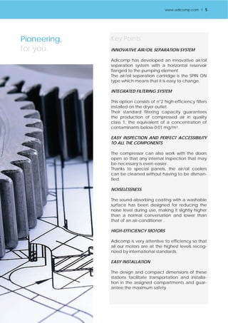Key Points 
INNOVATIVE AIR/OIL SEPARATION SYSTEM 
Adicomp has developed an innovative air/oil 
separation system with a horizontal reservoir 
flanged to the pumping element. 
The air/oil separation cartridge is the SPIN ON 
type which means that it is easy to change. 
INTEGRATED FILTERING SYSTEM 
This option consists of n°2 high-efficiency filters 
installed on the dryer outlet. 
Their standard filtering capacity guarantees 
the production of compressed air in quality 
class 1, the equivalent of a concentration of 
contaminants below 0.01 mg/m3. 
EASY INSPECTION AND PERFECT ACCESSIBILITY 
TO ALL THE COMPONENTS 
The compressor can also work with the doors 
open so that any internal inspection that may 
be necessary is even easier. 
Thanks to special panels, the air/oil coolers 
can be cleaned without having to be disman-tled. 
NOISELESSNESS 
The sound-absorbing coating with a washable 
surface has been designed for reducing the 
noise level during use, making it slightly higher 
than a normal conversation and lower than 
that of an air-conditioner . 
HIGH-EFFICIENCY MOTORS 
Adicomp is very attentive to efficiency so that 
all our motors are at the highest levels recog-nized 
by international standards. 
EASY INSTALLATION 
The design and compact dimensions of these 
stations facilitate transportation and installa-tion 
in the assigned compartments and guar-antee 
the maximum safety. 
Pioneering, 
for you. 
www.adicomp.com l 5 
 
