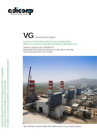 VG Technical Description 
OIL-INJECTED ROTARY SCREW GAS COMPRESSORS AND TREATMENT 
SYSTEMS FOR DRY METHANE OR NATURAL GAS 
Capacity up to 3000Nm3/h 
Available discharge pressures from 3.5bar(g) to 25bar(g) 
Nominal power from 3.0 to 400kW 
By working in partnership with Adicomp to secure your future 
 