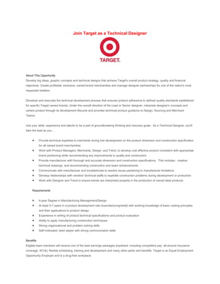 Join Target as a Technical Designer




About This Opportunity
Develop big ideas, graphic concepts and technical designs that achieve Target's overall product strategy, quality and financial
objectives. Create profitable, exclusive, owned-brand merchandise and manage designer partnerships for one of the nation's most
respected retailers.


Develops and executes the technical development process that ensures product adherence to defined quality standards established
for specific Target owned brands. Under the overall direction of the Lead or Senior designer, interprets designer's concepts and
ushers product through its development lifecycle and provides technical product guidance to Design, Sourcing and Merchant
Teams.


Use your skills, experience and talents to be a part of groundbreaking thinking and visionary goals. As a Technical Designer, you'll
take the lead as you…


           Provide technical expertise to merchants during line development on the product dimension and construction specification
           for all owned brand merchandise
           Work with Product Managers, Merchants, Design, and Trend, to develop cost effective product consistent with appropriate
           brand positioning while recommending any improvements to quality and construction
           Provide manufacturer with thorough and accurate dimension and construction specifications. This includes: creative
           technical drawings, and recommending construction and seam enhancements
           Communicate with manufacturer and troubleshoots to resolve issues pertaining to manufacturer limitations
           Develop relationships with vendors' technical staffs to expedite construction problems during development or production
           Work with Designer and Trend to ensure trends are interpreted properly in the production of owned label products


     Requirements


           4-year Degree in Manufacturing Management/Design
           At least 5-7 years in a product development role (manufacturing/retail) with working knowledge of basic costing principles
           and their applications to product design
           Experience in writing of product technical specifications and product evaluation
           Ability to apply manufacturing construction techniques
           Strong organizational and problem solving skills
           Self-motivated, team player with strong communication skills


Benefits
Eligible team members will receive one of the best earnings packages anywhere, including competitive pay, all-around insurance
coverage, 401(k), flexible scheduling, training and development and many other perks and benefits. Target is an Equal Employment
Opportunity Employer and is a drug-free workplace.
 