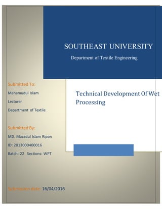 Submitted To:
Mahamudul Islam
Lecturer
Department of Textile
Submitted By:
MD. Mazadul Islam Ripon
ID: 2013000400016
Batch: 22 Sections: WPT
Submission date: 16/04/2016
SOUTHEAST UNIVERSITY
Department of Textile Engineering
Technical Development Of Wet
Processing
 