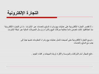 ‫اكلتجارة الكلكترونية‬
‫ ل صتقتصر اكلتجارة الكلكترونية على عمليا ت بيع وشراء اكلسلع واكلخدما ت عبر النترنت ، إذ إن اكلتجارة الكلكترونية‬‫منذ انطلقتها كانت صتتضمن دائما معاكلجة حركا ت اكلبيع واكلشراء وإرسال اكلتحويل ت اكلماكلية عبر شبكة النترنت‬
‫ ً‬

‫ صتوسع اكلتجارة الكلكترونية حتى أصبحت صتشمل عمليا ت بيع وشراء اكلمعلوما ت نفسها جنبا إكلى‬‫ ً‬
‫جنب مع اكلسلع واكلخدما ت‬

‫- فتح اكلمجال أمام اكلشركا ت واكلمؤسسة والفراد كلزيادة اكلمبيعا ت و اقتناء اكلجديد .‬

 