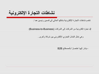 ‫نشاطات اكلتجارة الكلكترونية‬
‫تن قسم نشاطات التجارة اللكترونية بشكلها الحالي إلى قسمين رئيسين هما :‬
‫2- تجارة إلكترونية من الشركات إلى الشركات )‪(Business-to-Business‬‬
‫وهي تمثل التبادل التجاري اللكتروني بين شركة وأخرى .‬

‫ يشار إليها اختصارا بالمصطلح ‪B2B‬‬‫ً‬

 