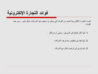 ‫فوائد اكلتجارة الكلكترونية‬
‫قدمت التجارة اللكترونية العديد من الفوائد التي يمكن أن تستفيد منها الشركات بشكل كبير ، ومن هذه‬
‫الفوائد :‬
‫1- أنها أكثر رفعالية رفي التسويق ، وجني أرباح أكثر .‬
‫2- أنها تفيد رفي تخفيض مصاريف الشركات‬
‫3- أنها تؤدي إلى تواصل رفعال مع الشركاء‬
‫ّ‬

 