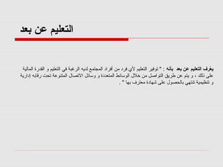 ‫اكلتعليم عن بعد‬

‫يعرف اكلتعليم عن بعد بأنه : " تورفير التعليم لي رفرد من أرفراد المجتمع لديه الرغبة رفي التعليم و القدرة المالية‬
‫رّ‬
‫على ذلك ، و يتم عن طريق التواصل من خلل الوسائط المتعددة و وسائل التصال المتنوعة تحت رقابه إدارية‬
‫و تنظيمية تنتهي بالحصول على شهادة معترف بها " .‬

 