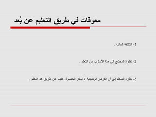 ‫معوقات في طريق التعليم عن بعد‬
‫عُ‬
‫1- التكلفة العالية .‬

‫2- نظرة المجتمع إلى هذا اللسلوب من التعلم .‬

‫3- نظرة المتعلم إلى أن الفرص الوظيفية ل يمكن الحصول عليها عن طريق هذا التعلم .‬

 