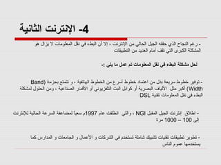 ‫4- النترنت الثانية‬
‫ رغم النجاح الذي حققه الجيل الحالي من النترنت ، إل أن البطء في نقل المعلومات ل يزال هو‬‫المشكلة الكبرى التي تقف أمام العديد من التطبيقات‬
‫لحل مشكلة البطء في نقل المعلومات تم عمل ما يلي :-‬
‫ توفير خطوط لسريعة بدل من اعتماد خطوط ألسرع من الخطوط الهاتفية ، و تتمتع بحزمة )‪Band‬‬‫‪ ( Width‬أكبر مثل اللياف البصرية أو كوابل البث التلفزيوني أو المقمار الصناعية ، ومن الحلول لمشكلة‬
‫البطء في نقل المعلومات تقنية ‪DSL‬‬
‫ اطل ق إنترنت الجيل المقبل ‪ ، NGI‬والتي انطلقت عام 7991م لسعي  ً لمضاعفة السرعة الحالية للنترنت‬‫ا‬
‫إلى 001 – 0001 مرة‬
‫ تطوير تطبيقات تقنيات تشبيك شاملة تستخدم في الشركات و العمال و الجامعات و المدارس كما‬‫يستخدمها عموم الناس‬

 