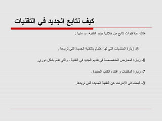 ‫كيف نتابع الجديد في التقنيات‬
‫هناك عدة قنوات نتابع من خللها جديد التقنية ، و منها :‬

‫5- زيارة المنتديات التي لها اهتمام بالتقنية الجديدة التي تريدها .‬
‫6- زيارة المعارض المتخصصة في تقديم الجديد في التقنية ، والتي تقام بشكل دوري.‬
‫7- زيارة المكتبات و اقتناء الكتب الجديدة .‬
‫8- البحث في النترنت عن التقنية الجديدة التي تريدها..‬

 