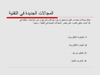 ‫المجالت الجديدة في التقنية‬
‫هناك مجالت متعددة و كثيرة تستحق أن يفرد لها كتب تشرقحها و تبرز فوائدها ، ولكننا في‬
‫هذا الباب سنلقي الضوء على بعض المجالت الجديدة في التقنية ، ومنها :‬

‫1- الحكومة اللكترونية .‬
‫2- التجارة اللكترونية .‬
‫3- التعليم عن بعد .‬
‫4- النترنت الثانية .‬

 