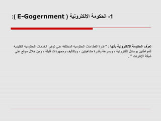 ‫1- الحكومة اللكترونية ) ‪:( E-Gogernment‬‬

‫تعر ف الحكومة اللكترونية بأنها : " قدرة القطاعات الحكومية المختلفة على توفير الخدمات الحكومية التقليدية‬
‫فّ‬
‫للموالطنين بوسائل إلكترونية ، وبسرعة وقدرة متناهيتين ، وبتكاليف ومجهودات قليلة ، ومن خل ل موقع على‬
‫تشبكة النترنت " .‬

 
