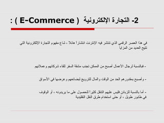 ‫2- اكلتجارة الكلكترونية ) ‪: ( E-Commerce‬‬
‫في هذا اكلعصر اكلرقمي اكلذي صتنتشر فيه النترنت انتشارا هائل ، شاع مفهوم اكلتجارة الكلكترونية اكلتي‬
‫ ً‬
‫ ً‬
‫صتتيح اكلعديد من اكلمزايا‬

‫ فباكلنسبة كلرجال العمال أصبح من اكلممكن صتجنب مشقة اكلسفر كللقاء شركائهم وعملئهم‬‫ وأصبح بمقدورهم اكلحد من اكلوقت واكلمال كللترويج كلبضائعهم وعرضها في السواق‬‫ أما باكلنسبة كللزبائن فليس عليهم اكلتنقل كثيرا كللحصول على ما يريدونه ، أو اكلوقوف‬‫ ً‬
‫في طابور طويل ، أو حتى استخدام طرق اكلنقل اكلتقليدية‬

 