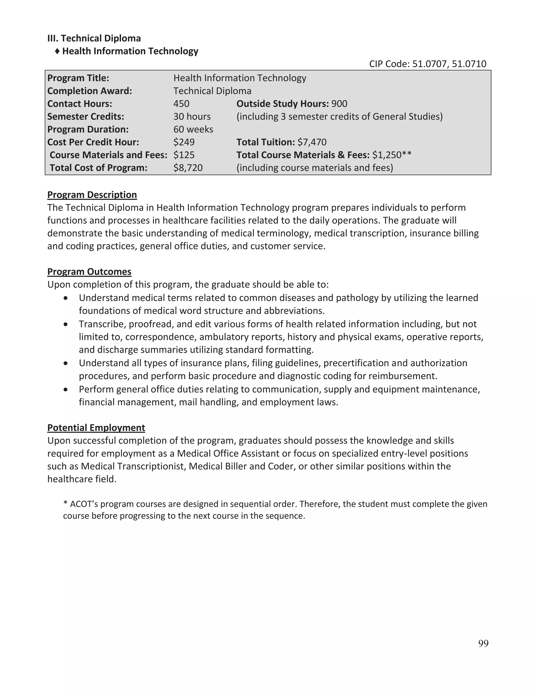 III. Technical Diploma
♦ Health Information Technology
CIP Code: 51.0707, 51.0710
Program Title:
Completion Award:
Contact Hours:
Semester Credits:
Program Duration:
Cost Per Credit Hour:
Course Materials and Fees:
Total Cost of Program:

Health Information Technology
Technical Diploma
450
Outside Study Hours: 900
30 hours
(including 3 semester credits of General Studies)
60 weeks
$249
Total Tuition: $7,470
$125
Total Course Materials & Fees: $1,250**
$8,720
(including course materials and fees)

Program Description
The Technical Diploma in Health Information Technology program prepares individuals to perform
functions and processes in healthcare facilities related to the daily operations. The graduate will
demonstrate the basic understanding of medical terminology, medical transcription, insurance billing
and coding practices, general office duties, and customer service.
Program Outcomes
Upon completion of this program, the graduate should be able to:
Understand medical terms related to common diseases and pathology by utilizing the learned
foundations of medical word structure and abbreviations.
Transcribe, proofread, and edit various forms of health related information including, but not
limited to, correspondence, ambulatory reports, history and physical exams, operative reports,
and discharge summaries utilizing standard formatting.
Understand all types of insurance plans, filing guidelines, precertification and authorization
procedures, and perform basic procedure and diagnostic coding for reimbursement.
Perform general office duties relating to communication, supply and equipment maintenance,
financial management, mail handling, and employment laws.
Potential Employment
Upon successful completion of the program, graduates should possess the knowledge and skills
required for employment as a Medical Office Assistant or focus on specialized entry-level positions
such as Medical Transcriptionist, Medical Biller and Coder, or other similar positions within the
healthcare field.
* ACOT’s program courses are designed in sequential order. Therefore, the student must complete the given
course before progressing to the next course in the sequence.

99

 