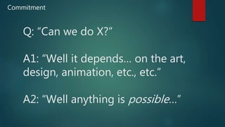 Q: “Can we do X?”
A1: “Well it depends… on the art,
design, animation, etc., etc.”
A2: “Well anything is possible…”
Commitment
 