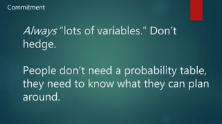 Always “lots of variables.” Don’t
hedge.
People don’t need a probability table,
they need to know what they can plan
around.
Commitment
 