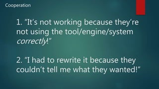 1. “It’s not working because they’re
not using the tool/engine/system
correctly!”
2. “I had to rewrite it because they
couldn’t tell me what they wanted!”
Cooperation
 