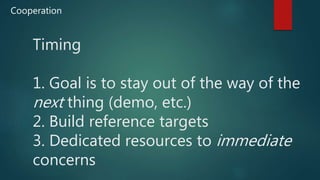 Timing
1. Goal is to stay out of the way of the
next thing (demo, etc.)
2. Build reference targets
3. Dedicated resources to immediate
concerns
Cooperation
 