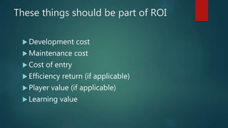 These things should be part of ROI
 Development cost
 Maintenance cost
 Cost of entry
 Efficiency return (if applicable)
 Player value (if applicable)
 Learning value
 