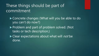 These things should be part of
commitment
 Concrete changes (What will you be able to do
you can’t do now?)
 Problem and part of problem solved. (Not
tasks or tech description.)
 Clear expectations about what will not be
done.
 