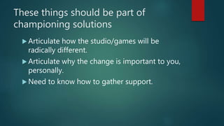 These things should be part of
championing solutions
 Articulate how the studio/games will be
radically different.
 Articulate why the change is important to you,
personally.
 Need to know how to gather support.
 