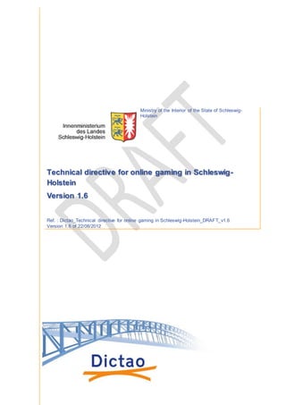 *This translation of 'Technical Directive for Online Gaming in Schleswig-Holstein' is based on the document
released on the 14th of August, 2013 by the German Ministry of the Interior.
Th is translation is provi ded to you as a courtesy by Dictao and G LI.
Technical Directive for Online Gaming in
Schleswig-Holstein
Ref. : dictao_Technical Directive for Online Gaming in Schleswig-Holstein_v2.0
Version 2.0 of 14/08/2013
This translation is provided to you as a courtesy by
 