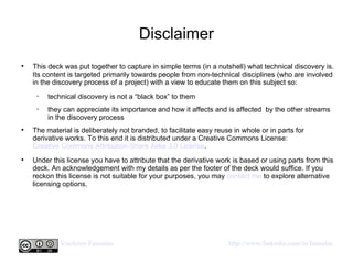 Disclaimer This deck was put together to capture in simple terms (in a nutshell) what technical discovery is. Its content is targeted primarily towards people from non-technical disciplines (who are involved in the discovery process of a project) with a view to educate them on this subject so:  technical discovery is not a “black box” to them they can appreciate its importance and how it affects and is affected  by the other streams in the discovery process The material is deliberately not branded, to facilitate easy reuse in whole or in parts for derivative works. To this end it is distributed under a Creative Commons License:  Creative Commons Attribution-Share Alike 3.0 License .  Under this license you have to attribute that the derivative work is based or using parts from this deck. An acknowledgement with my details as per the footer of the deck would suffice. If you reckon this license is not suitable for your purposes, you may  contact me  to explore alternative licensing options.  