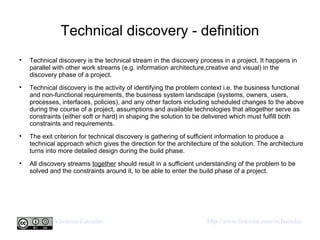 Technical discovery - definition Technical discovery is the technical stream in the discovery process in a project. It happens in parallel with other work streams (e.g. information architecture,creative and visual) in the discovery phase of a project.  Technical discovery is the activity of identifying the problem context i.e. the business functional and non-functional requirements, the business system landscape (systems, owners, users, processes, interfaces, policies), and any other factors including scheduled changes to the above during the course of a project, assumptions and available technologies that altogether serve as constraints (either soft or hard) in shaping the solution to be delivered which must fulfill both constraints and requirements.  The exit criterion for technical discovery is gathering of sufficient information to produce a technical approach which gives the direction for the architecture of the solution. The architecture turns into more detailed design during the build phase.  All discovery streams  together  should result in a sufficient understanding of the problem to be solved and the constraints around it, to be able to enter the build phase of a project.  