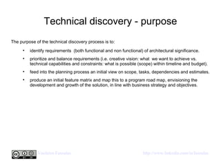 Technical discovery - purpose The purpose of the technical discovery process is to: identify requirements  (both functional and non functional) of architectural significance. prioritize and balance requirements (i.e. creative vision: what  we want to achieve vs. technical capabilities and constraints: what is possible (scope) within timeline and budget). feed into the planning process an initial view on scope, tasks, dependencies and estimates. produce an initial feature matrix and map this to a program road map, envisioning the development and growth of the solution, in line with business strategy and objectives.  