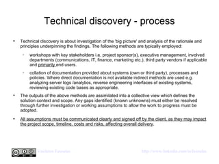Technical discovery - process Technical discovery is about investigation of the 'big picture' and analysis of the rationale and principles underpinning the findings. The following methods are typically employed: workshops with key stakeholders i.e. project sponsor(s), executive management, involved departments (communications, IT, finance, marketing etc.), third party vendors if applicable and  primarily  end users.  collation of documentation provided about systems (own or third party), processes and policies. Where direct documentation is not available indirect methods are used e.g. analyzing server logs /analytics, reverse engineering interfaces of existing systems, reviewing existing code bases as appropriate. The outputs of the above methods are assimilated into a collective view which defines the solution context and scope. Any gaps identified (known unknowns) must either be resolved through further investigation or working assumptions to allow the work to progress must be adopted.  All assumptions must be communicated clearly and signed off by the client, as they may impact the project scope, timeline, costs and risks, affecting overall delivery .  