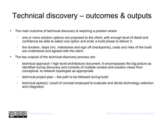 Technical discovery – outcomes & outputs The main outcome of technical discovery is reaching a position where  one or more solution options are proposed to the client, with enough level of detail and confidence be able to select one option and enter a build phase to deliver it. the duration, steps (inc. milestones and sign off checkpoints), costs and risks of the build are understood and agreed with the client. The key outputs of the technical discovery process are: technical approach / high level architecture document. It encompasses the big picture as identified during discovery and consists of multiple context and solution views from conceptual, to network topologies as appropriate. technical project plan – the path to be followed during build technical spike(s) / proof of concept employed to evaluate and derisk technology selection and integration  
