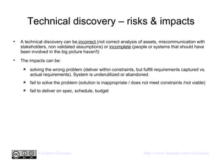 Technical discovery – risks & impacts A technical discovery can be  incorrect  (not correct analysis of assets, miscommunication with stakeholders, non validated assumptions) or  incomplete  (people or systems that should have been involved in the big picture haven't) The impacts can be: solving the wrong problem (deliver within constraints, but fulfill requirements captured vs. actual requirements). System is underutilized or abandoned. fail to solve the problem (solution is inappropriate / does not meet constraints /not viable) fail to deliver on spec, schedule, budget 