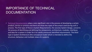 IMPORTANCE OF TECHNICAL
DOCUMENTATION
• Technical Documentation plays a very significant role in the process of developing a certain
product, service or process and there are three key types of document used during such a
process. The first type of these is System Requirements; the second, System Design, concerns
the process of identifying and defining the components, architecture, modules, interfaces
and data for a system in order for it to satisfy previously identified requirements. The third
type is System Architecture (the conceptual model which is intended to define the
structure, behaviour and multiple views of a system).

 