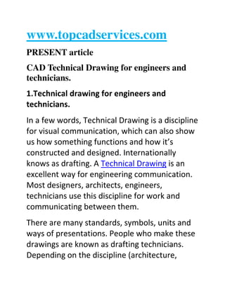 www.topcadservices.com
PRESENT article
CAD Technical Drawing for engineers and
technicians.
1.Technical drawing for engineers and
technicians.
In a few words, Technical Drawing is a discipline
for visual communication, which can also show
us how something functions and how it’s
constructed and designed. Internationally
knows as drafting. A Technical Drawing is an
excellent way for engineering communication.
Most designers, architects, engineers,
technicians use this discipline for work and
communicating between them.
There are many standards, symbols, units and
ways of presentations. People who make these
drawings are known as drafting technicians.
Depending on the discipline (architecture,

 