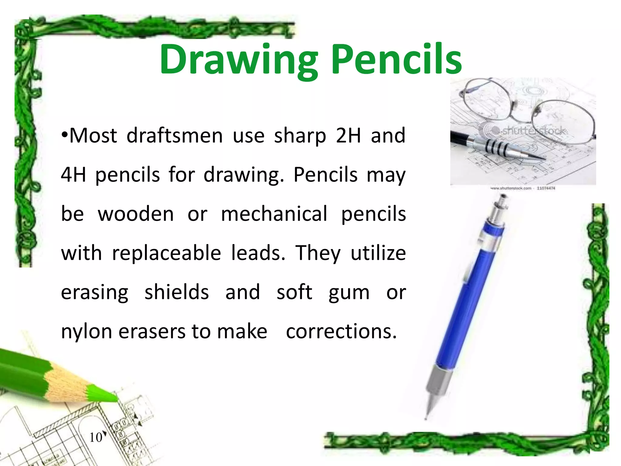 Drawing Pencils
•Most draftsmen use sharp 2H and
4H pencils for drawing. Pencils may
be wooden or mechanical pencils
with replaceable leads. They utilize
erasing shields and soft gum or
nylon erasers to make corrections.
10
 