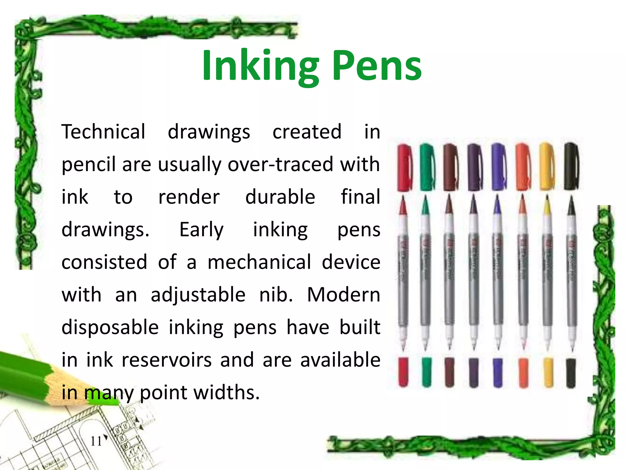 Inking Pens
11
Technical drawings created in
pencil are usually over-traced with
ink to render durable final
drawings. Early inking pens
consisted of a mechanical device
with an adjustable nib. Modern
disposable inking pens have built
in ink reservoirs and are available
in many point widths.
 