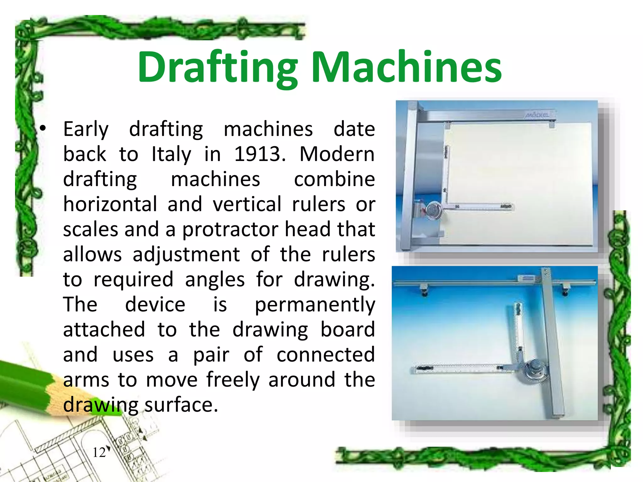 Drafting Machines
12
• Early drafting machines date
back to Italy in 1913. Modern
drafting machines combine
horizontal and vertical rulers or
scales and a protractor head that
allows adjustment of the rulers
to required angles for drawing.
The device is permanently
attached to the drawing board
and uses a pair of connected
arms to move freely around the
drawing surface.
 