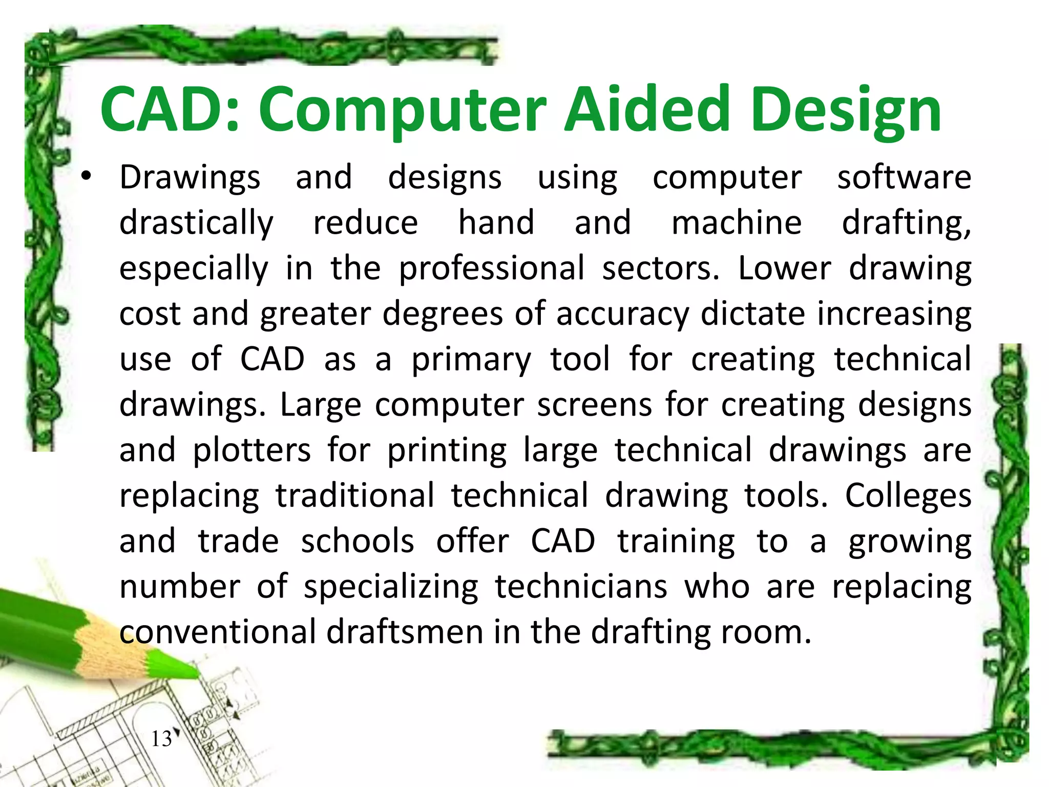 CAD: Computer Aided Design
13
• Drawings and designs using computer software
drastically reduce hand and machine drafting,
especially in the professional sectors. Lower drawing
cost and greater degrees of accuracy dictate increasing
use of CAD as a primary tool for creating technical
drawings. Large computer screens for creating designs
and plotters for printing large technical drawings are
replacing traditional technical drawing tools. Colleges
and trade schools offer CAD training to a growing
number of specializing technicians who are replacing
conventional draftsmen in the drafting room.
 
