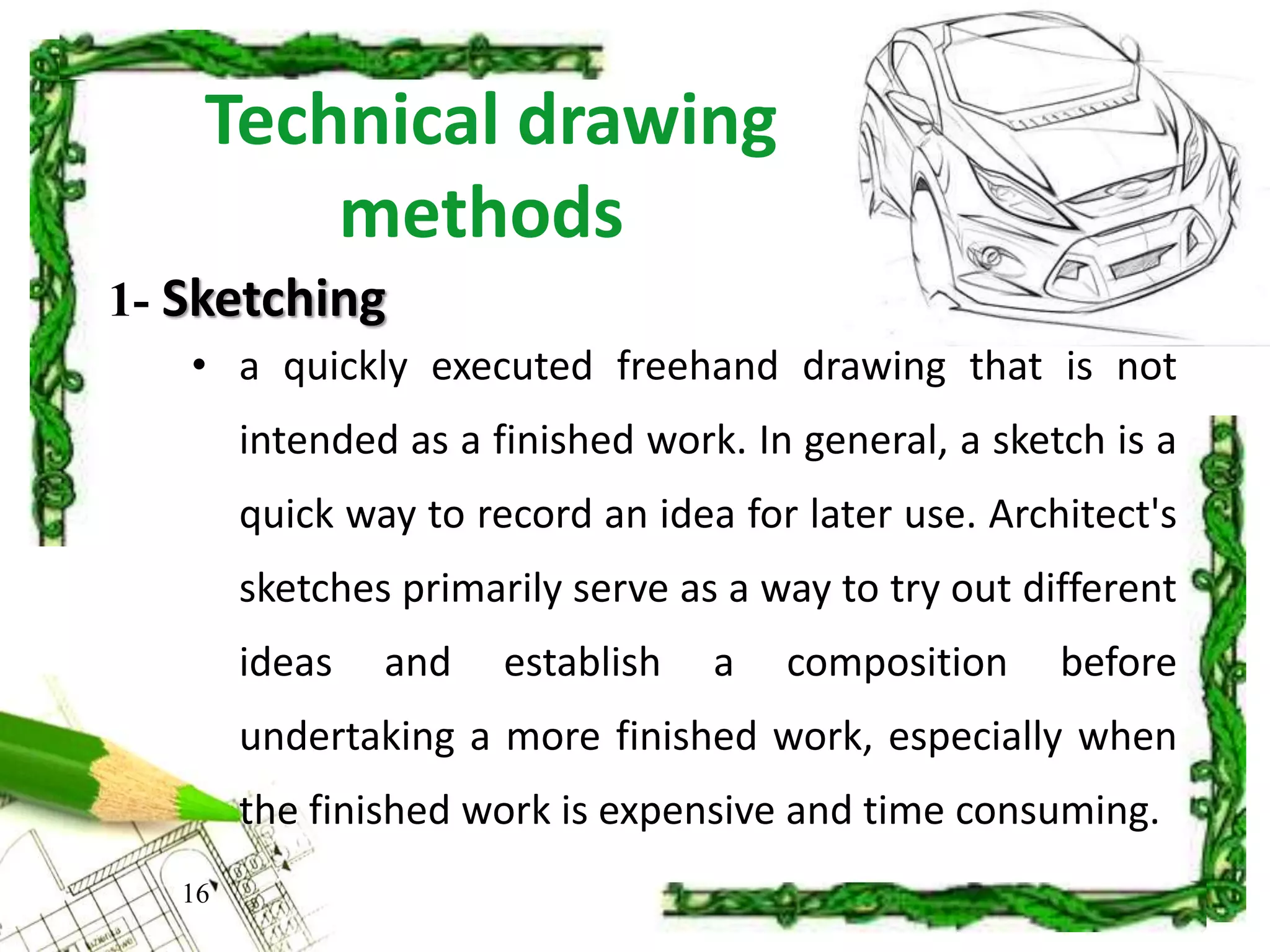 Technical drawing
methods
• a quickly executed freehand drawing that is not
intended as a finished work. In general, a sketch is a
quick way to record an idea for later use. Architect's
sketches primarily serve as a way to try out different
ideas and establish a composition before
undertaking a more finished work, especially when
the finished work is expensive and time consuming.
16
1- Sketching
 