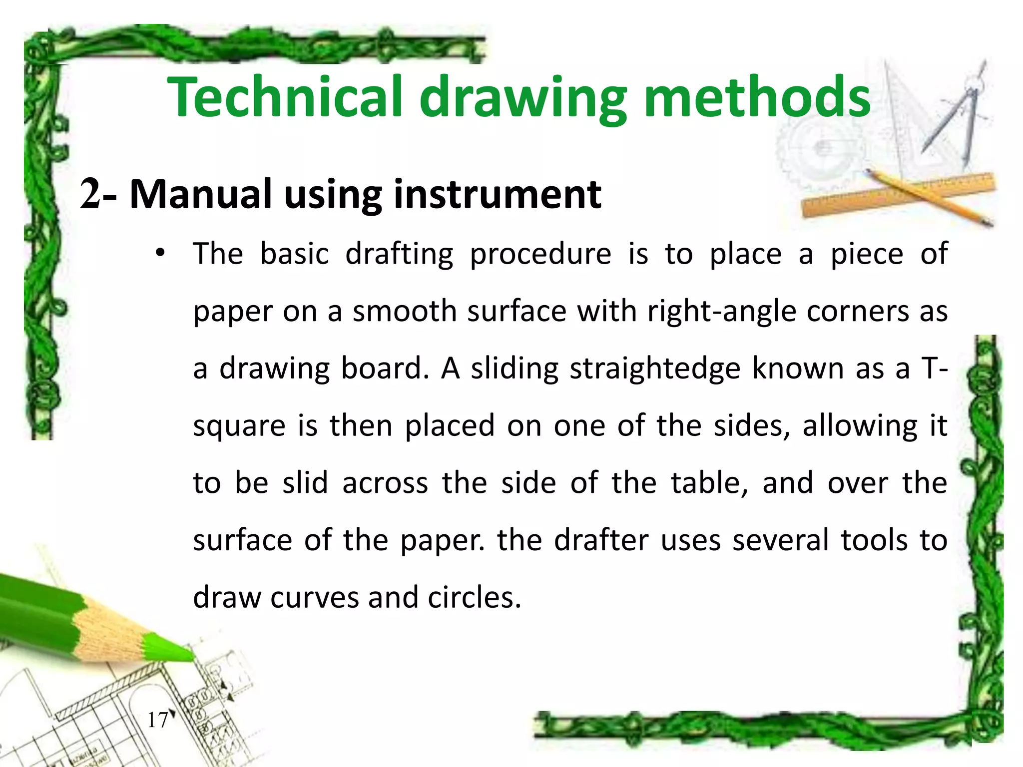 Technical drawing methods
• The basic drafting procedure is to place a piece of
paper on a smooth surface with right-angle corners as
a drawing board. A sliding straightedge known as a T-
square is then placed on one of the sides, allowing it
to be slid across the side of the table, and over the
surface of the paper. the drafter uses several tools to
draw curves and circles.
17
2- Manual using instrument
 