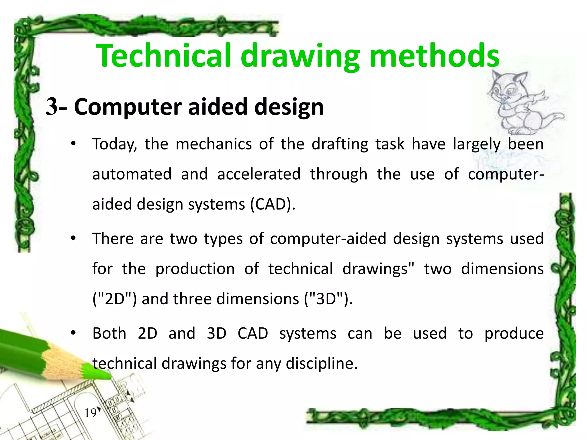 Technical drawing methods
• Today, the mechanics of the drafting task have largely been
automated and accelerated through the use of computer-
aided design systems (CAD).
• There are two types of computer-aided design systems used
for the production of technical drawings" two dimensions
("2D") and three dimensions ("3D").
• Both 2D and 3D CAD systems can be used to produce
technical drawings for any discipline.
19
3- Computer aided design
 
