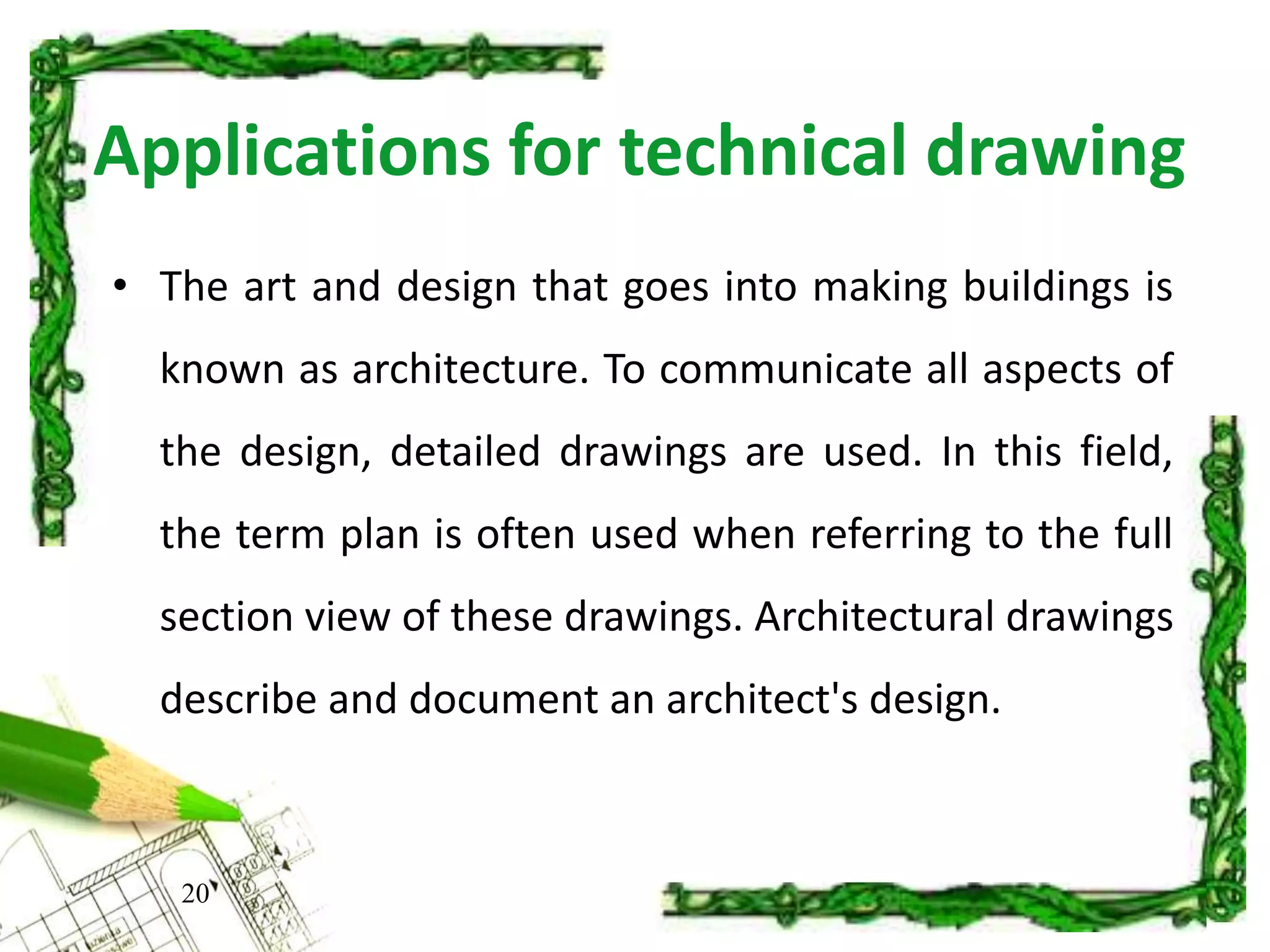 Applications for technical drawing
• The art and design that goes into making buildings is
known as architecture. To communicate all aspects of
the design, detailed drawings are used. In this field,
the term plan is often used when referring to the full
section view of these drawings. Architectural drawings
describe and document an architect's design.
20
 