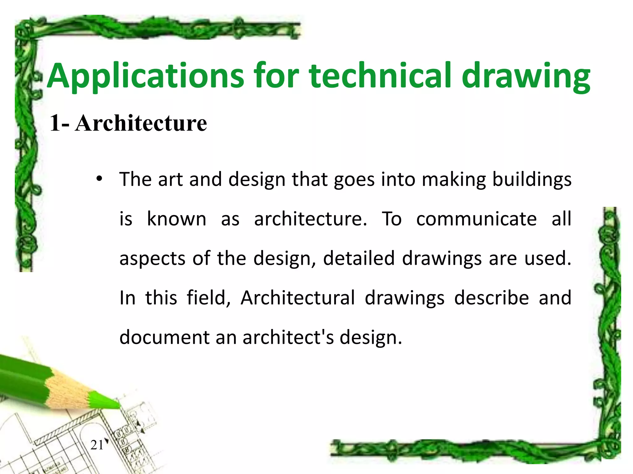 Applications for technical drawing
• The art and design that goes into making buildings
is known as architecture. To communicate all
aspects of the design, detailed drawings are used.
In this field, Architectural drawings describe and
document an architect's design.
21
1- Architecture
 