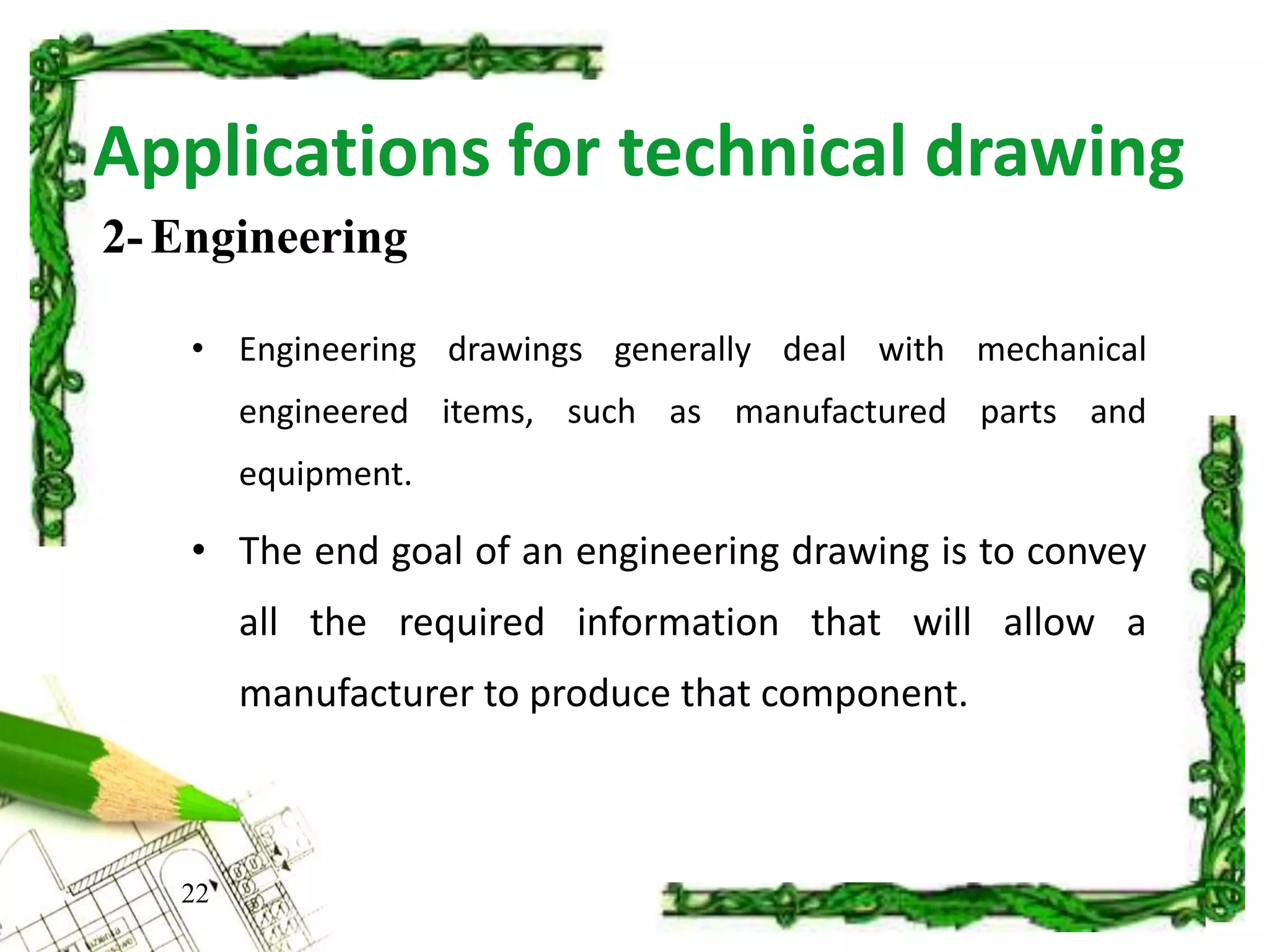 Applications for technical drawing
22
2-Engineering
• Engineering drawings generally deal with mechanical
engineered items, such as manufactured parts and
equipment.
• The end goal of an engineering drawing is to convey
all the required information that will allow a
manufacturer to produce that component.
 