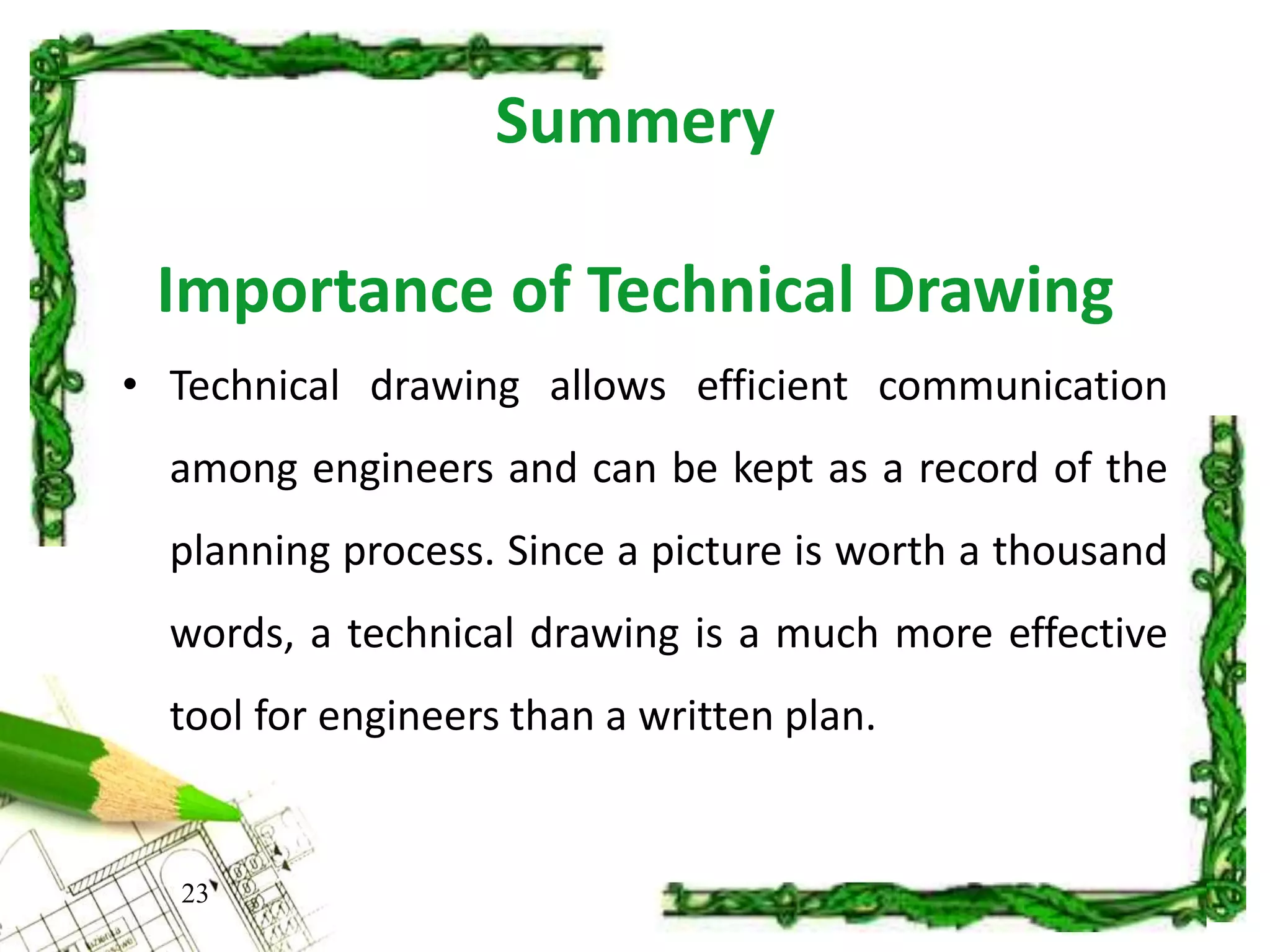 Summery
Importance of Technical Drawing
• Technical drawing allows efficient communication
among engineers and can be kept as a record of the
planning process. Since a picture is worth a thousand
words, a technical drawing is a much more effective
tool for engineers than a written plan.
23
 