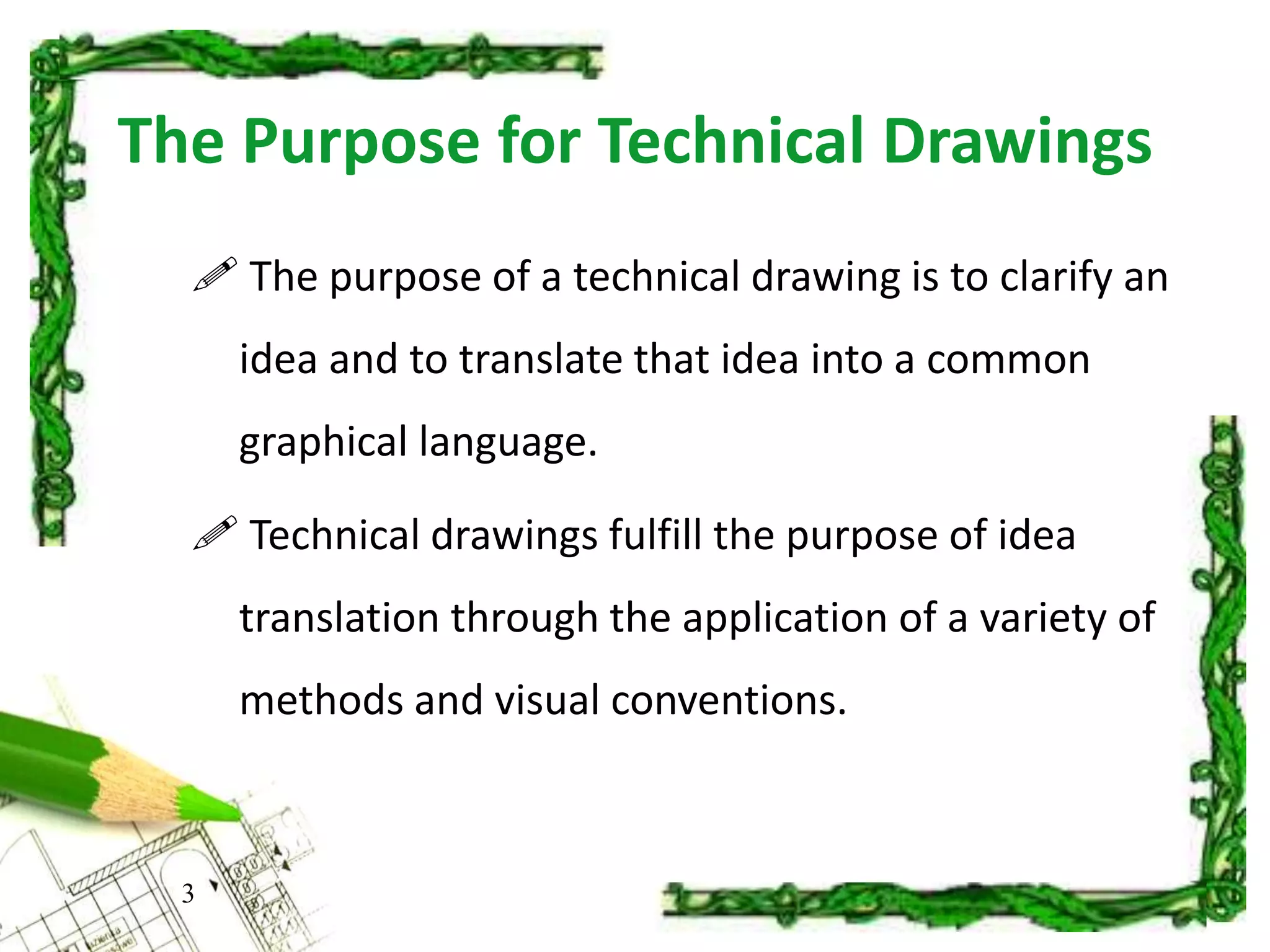 The Purpose for Technical Drawings
 The purpose of a technical drawing is to clarify an
idea and to translate that idea into a common
graphical language.
 Technical drawings fulfill the purpose of idea
translation through the application of a variety of
methods and visual conventions.
3
 