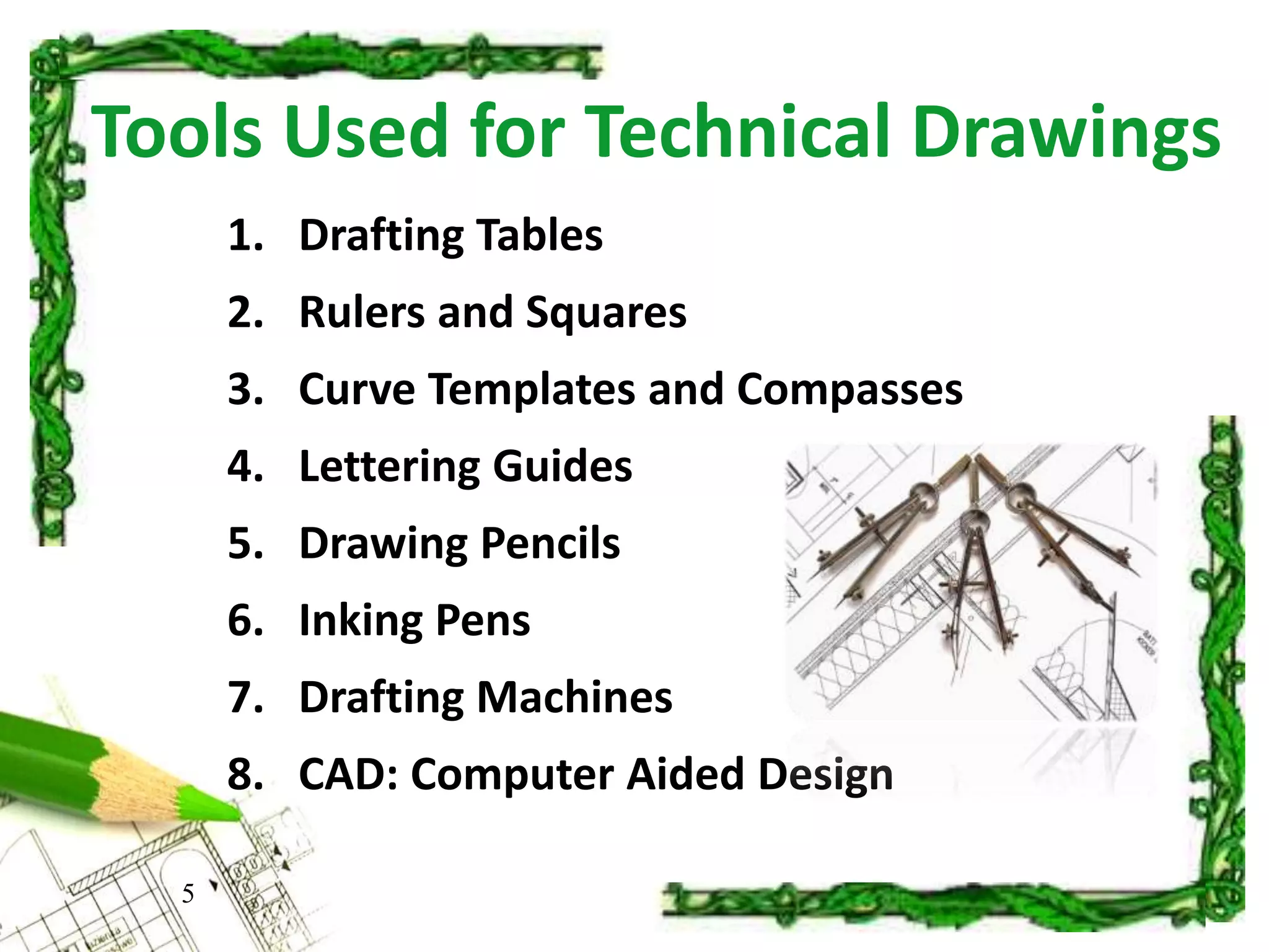 Tools Used for Technical Drawings
1. Drafting Tables
2. Rulers and Squares
3. Curve Templates and Compasses
4. Lettering Guides
5. Drawing Pencils
6. Inking Pens
7. Drafting Machines
8. CAD: Computer Aided Design
5
 