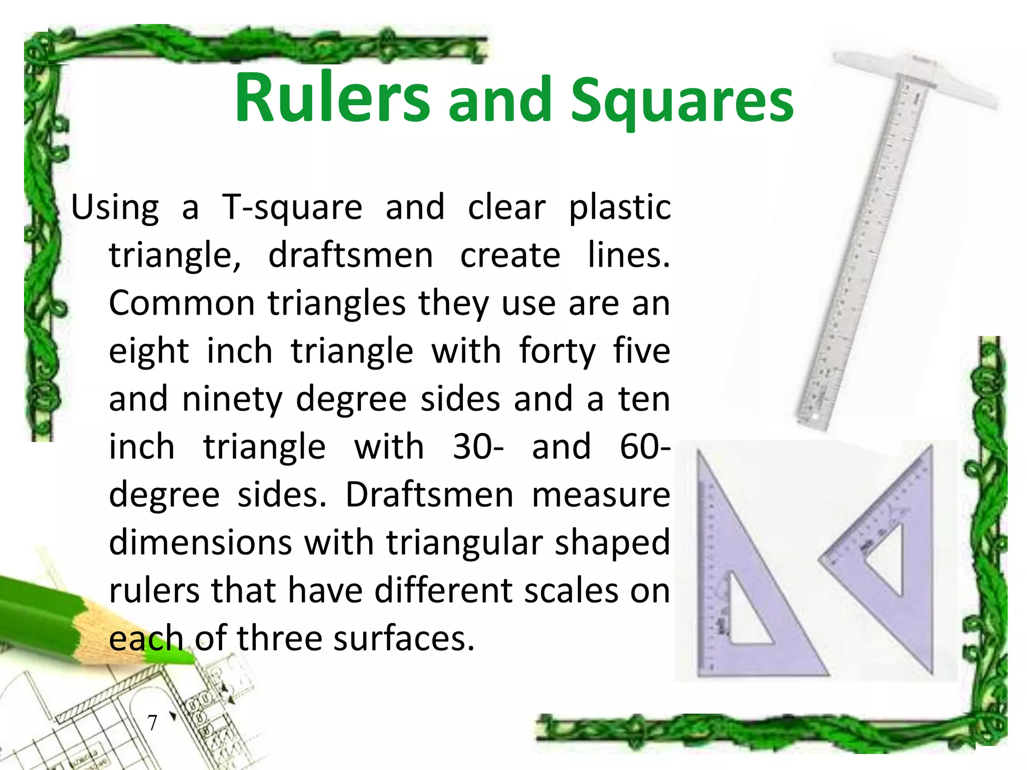Rulers and Squares
7
Using a T-square and clear plastic
triangle, draftsmen create lines.
Common triangles they use are an
eight inch triangle with forty five
and ninety degree sides and a ten
inch triangle with 30- and 60-
degree sides. Draftsmen measure
dimensions with triangular shaped
rulers that have different scales on
each of three surfaces.
 