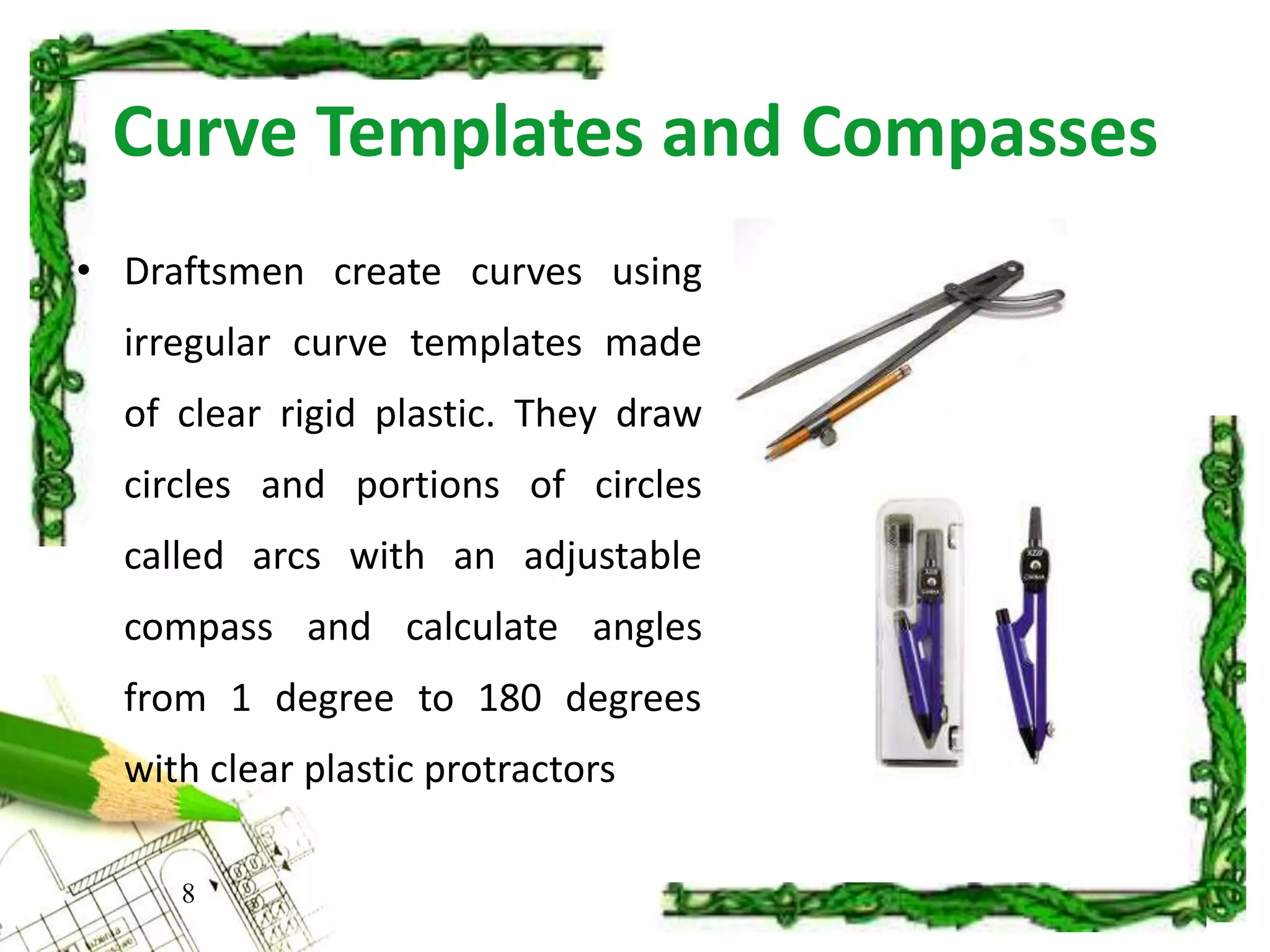 Curve Templates and Compasses
8
• Draftsmen create curves using
irregular curve templates made
of clear rigid plastic. They draw
circles and portions of circles
called arcs with an adjustable
compass and calculate angles
from 1 degree to 180 degrees
with clear plastic protractors
 