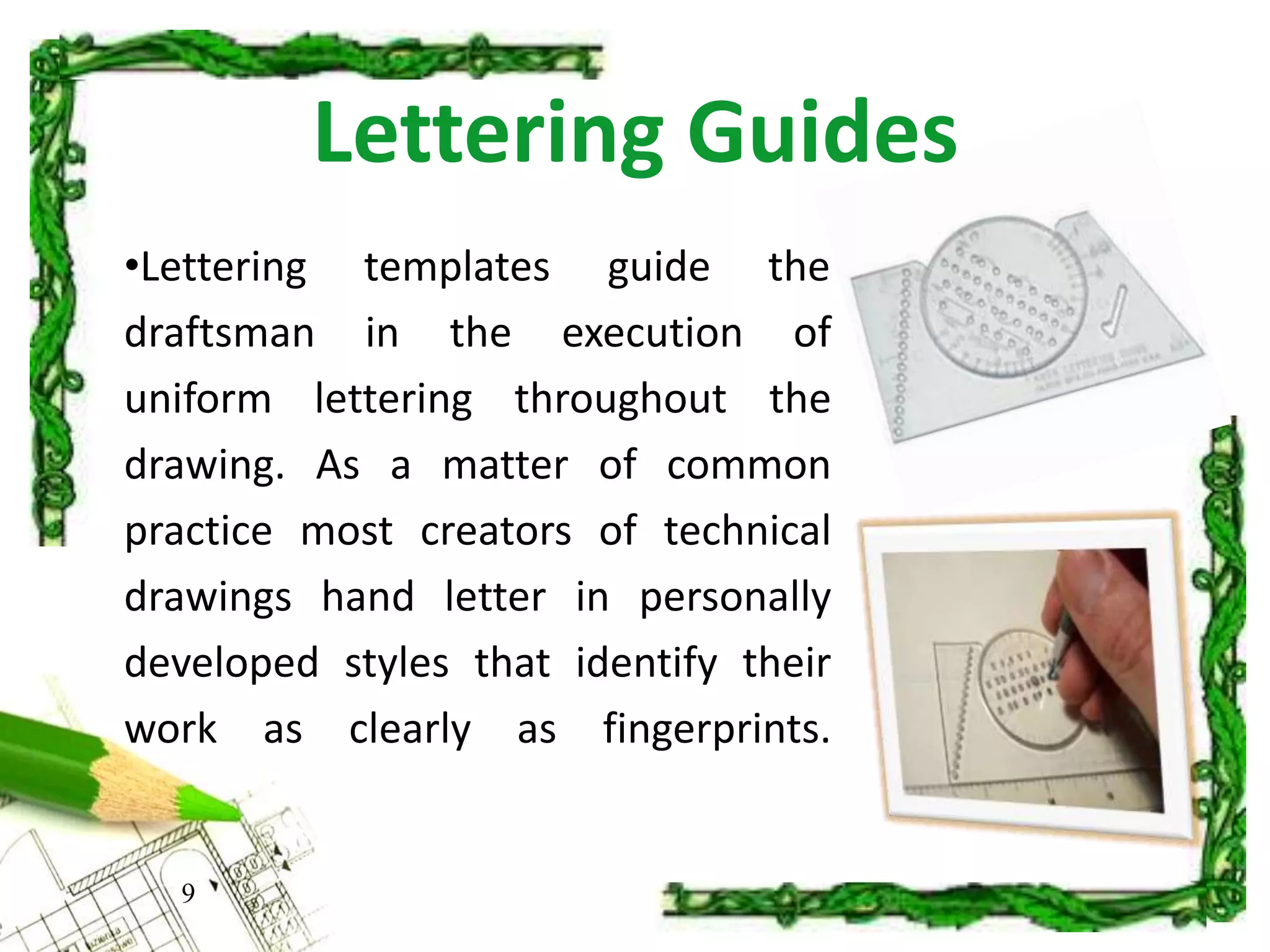 Lettering Guides
9
•Lettering templates guide the
draftsman in the execution of
uniform lettering throughout the
drawing. As a matter of common
practice most creators of technical
drawings hand letter in personally
developed styles that identify their
work as clearly as fingerprints.
 